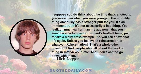 I suppose you do think about the time that's allotted to you more than when you were younger. The mortality thing obviously has a stronger pull for you. It's an imminent truth; it's not necessarily a bad thing. You