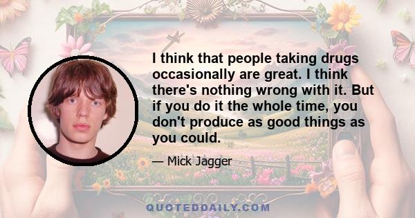 I think that people taking drugs occasionally are great. I think there's nothing wrong with it. But if you do it the whole time, you don't produce as good things as you could.