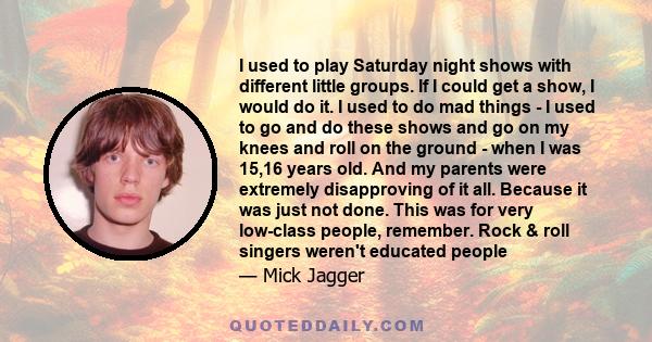 I used to play Saturday night shows with different little groups. If I could get a show, I would do it. I used to do mad things - I used to go and do these shows and go on my knees and roll on the ground - when I was