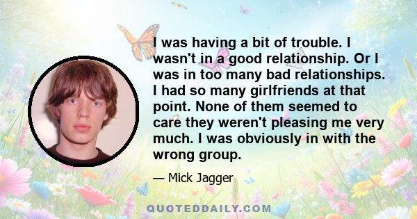 I was having a bit of trouble. I wasn't in a good relationship. Or I was in too many bad relationships. I had so many girlfriends at that point. None of them seemed to care they weren't pleasing me very much. I was