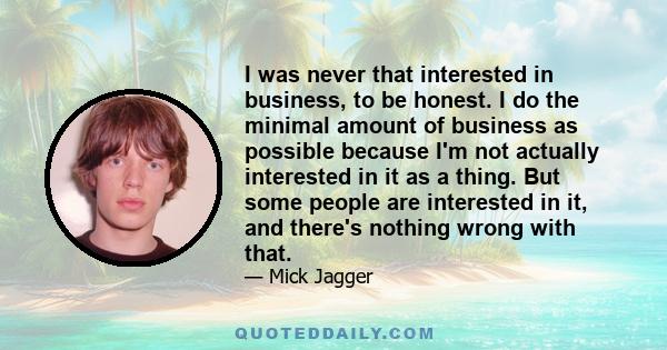 I was never that interested in business, to be honest. I do the minimal amount of business as possible because I'm not actually interested in it as a thing. But some people are interested in it, and there's nothing