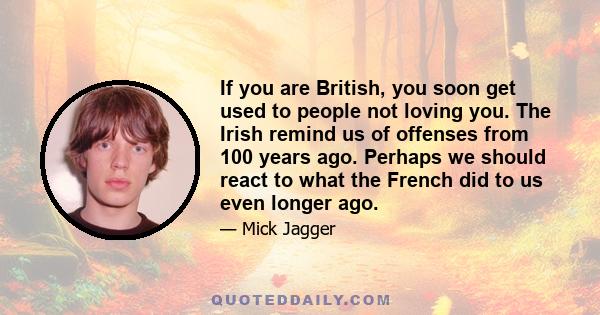 If you are British, you soon get used to people not loving you. The Irish remind us of offenses from 100 years ago. Perhaps we should react to what the French did to us even longer ago.