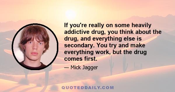 If you're really on some heavily addictive drug, you think about the drug, and everything else is secondary. You try and make everything work, but the drug comes first.