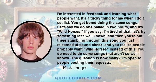 I'm interested in feedback and learning what people want. It's a tricky thing for me when I do a set list. You get bored doing the same songs. Let's say we do one ballad in two hours, and it's Wild Horses. If you say,