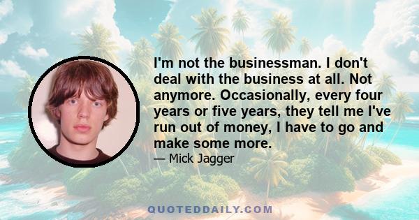 I'm not the businessman. I don't deal with the business at all. Not anymore. Occasionally, every four years or five years, they tell me I've run out of money, I have to go and make some more.