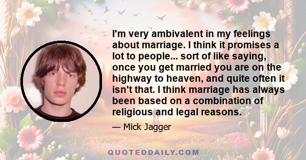 I'm very ambivalent in my feelings about marriage. I think it promises a lot to people... sort of like saying, once you get married you are on the highway to heaven, and quite often it isn't that. I think marriage has