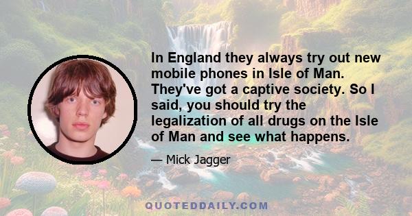 In England they always try out new mobile phones in Isle of Man. They've got a captive society. So I said, you should try the legalization of all drugs on the Isle of Man and see what happens.