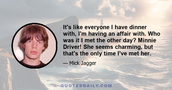 It's like everyone I have dinner with, I'm having an affair with. Who was it I met the other day? Minnie Driver! She seems charming, but that's the only time I've met her.