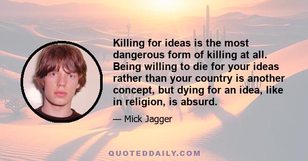 Killing for ideas is the most dangerous form of killing at all. Being willing to die for your ideas rather than your country is another concept, but dying for an idea, like in religion, is absurd.