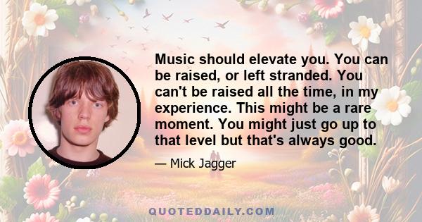 Music should elevate you. You can be raised, or left stranded. You can't be raised all the time, in my experience. This might be a rare moment. You might just go up to that level but that's always good.