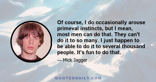 Of course, I do occasionally arouse primeval instincts, but I mean, most men can do that. They can't do it to so many. I just happen to be able to do it to several thousand people. It's fun to do that.