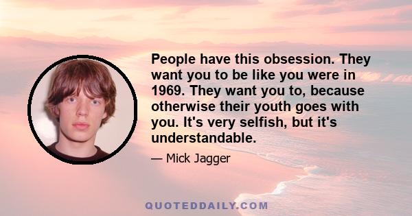 People have this obsession. They want you to be like you were in 1969. They want you to, because otherwise their youth goes with you. It's very selfish, but it's understandable.