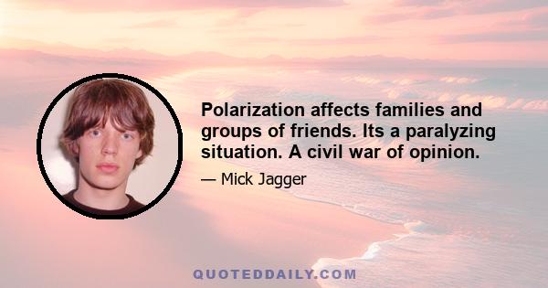 Polarization affects families and groups of friends. Its a paralyzing situation. A civil war of opinion.