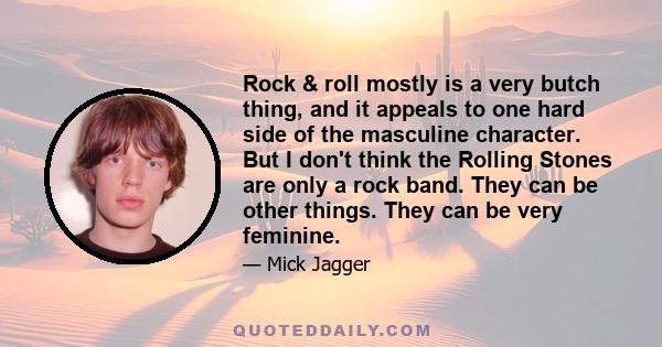 Rock & roll mostly is a very butch thing, and it appeals to one hard side of the masculine character. But I don't think the Rolling Stones are only a rock band. They can be other things. They can be very feminine.