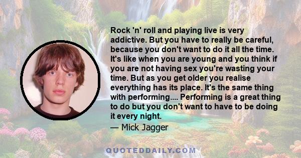 Rock 'n' roll and playing live is very addictive. But you have to really be careful, because you don't want to do it all the time. It's like when you are young and you think if you are not having sex you're wasting your 