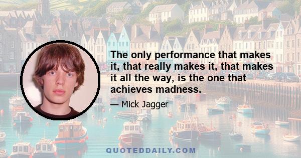 The only performance that makes it, that really makes it, that makes it all the way, is the one that achieves madness.