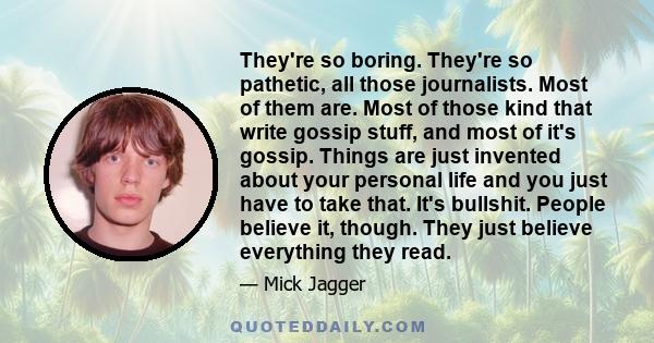 They're so boring. They're so pathetic, all those journalists. Most of them are. Most of those kind that write gossip stuff, and most of it's gossip. Things are just invented about your personal life and you just have