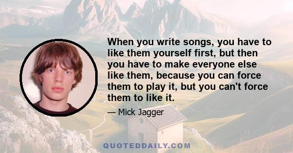 When you write songs, you have to like them yourself first, but then you have to make everyone else like them, because you can force them to play it, but you can't force them to like it.