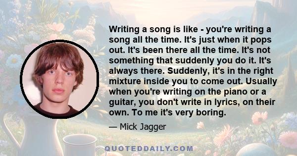 Writing a song is like - you're writing a song all the time. It's just when it pops out. It's been there all the time. It's not something that suddenly you do it. It's always there. Suddenly, it's in the right mixture