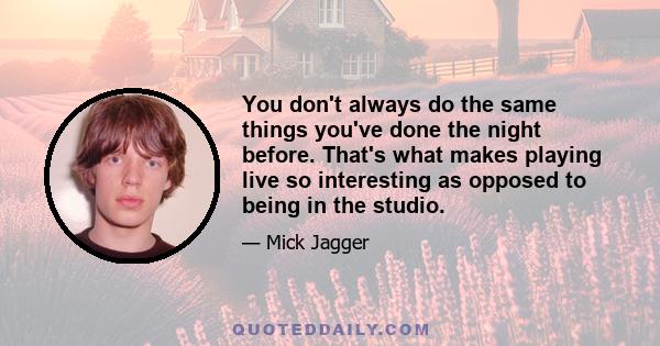 You don't always do the same things you've done the night before. That's what makes playing live so interesting as opposed to being in the studio.