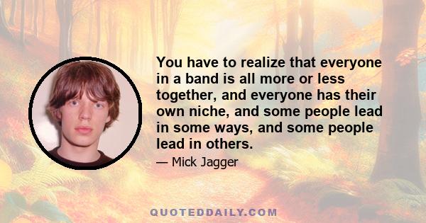 You have to realize that everyone in a band is all more or less together, and everyone has their own niche, and some people lead in some ways, and some people lead in others.