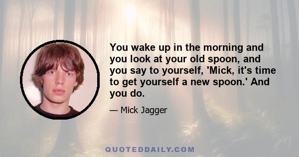 You wake up in the morning and you look at your old spoon, and you say to yourself, 'Mick, it's time to get yourself a new spoon.' And you do.