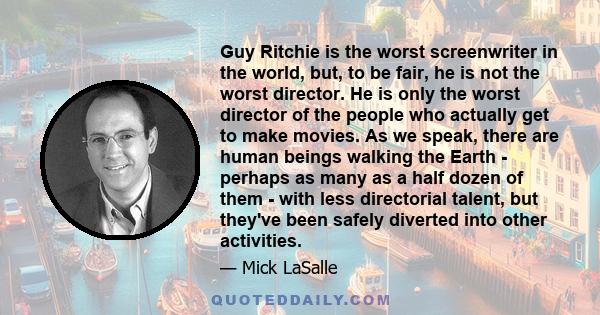 Guy Ritchie is the worst screenwriter in the world, but, to be fair, he is not the worst director. He is only the worst director of the people who actually get to make movies. As we speak, there are human beings walking 