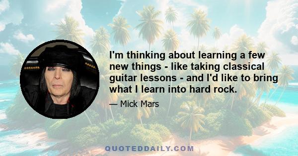 I'm thinking about learning a few new things - like taking classical guitar lessons - and I'd like to bring what I learn into hard rock.