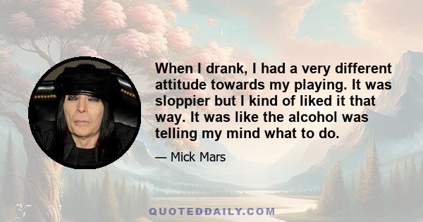 When I drank, I had a very different attitude towards my playing. It was sloppier but I kind of liked it that way. It was like the alcohol was telling my mind what to do.