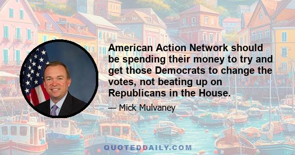 American Action Network should be spending their money to try and get those Democrats to change the votes, not beating up on Republicans in the House.