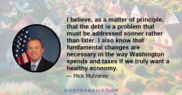 I believe, as a matter of principle, that the debt is a problem that must be addressed sooner rather than later. I also know that fundamental changes are necessary in the way Washington spends and taxes if we truly want 