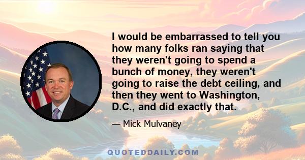 I would be embarrassed to tell you how many folks ran saying that they weren't going to spend a bunch of money, they weren't going to raise the debt ceiling, and then they went to Washington, D.C., and did exactly that.