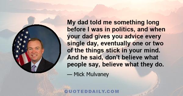 My dad told me something long before I was in politics, and when your dad gives you advice every single day, eventually one or two of the things stick in your mind. And he said, don't believe what people say, believe