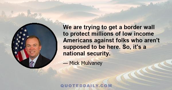 We are trying to get a border wall to protect millions of low income Americans against folks who aren't supposed to be here. So, it's a national security.