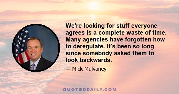 We're looking for stuff everyone agrees is a complete waste of time. Many agencies have forgotten how to deregulate. It's been so long since somebody asked them to look backwards.