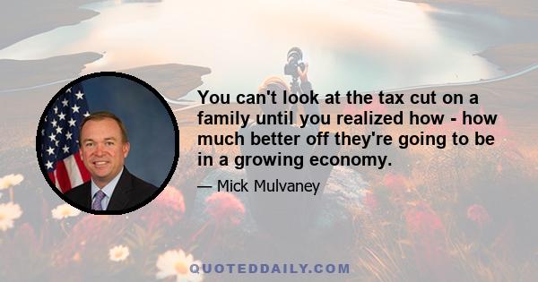 You can't look at the tax cut on a family until you realized how - how much better off they're going to be in a growing economy.