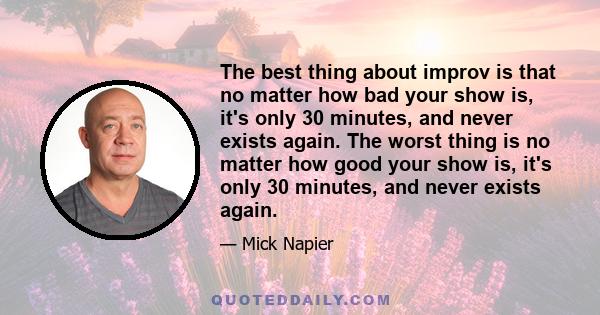 The best thing about improv is that no matter how bad your show is, it's only 30 minutes, and never exists again. The worst thing is no matter how good your show is, it's only 30 minutes, and never exists again.