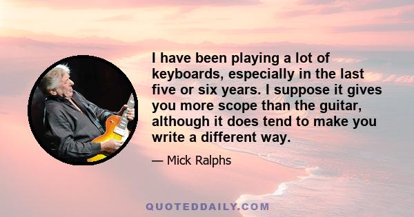 I have been playing a lot of keyboards, especially in the last five or six years. I suppose it gives you more scope than the guitar, although it does tend to make you write a different way.