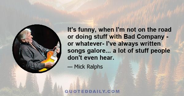 It's funny, when I'm not on the road or doing stuff with Bad Company - or whatever- I've always written songs galore... a lot of stuff people don't even hear.