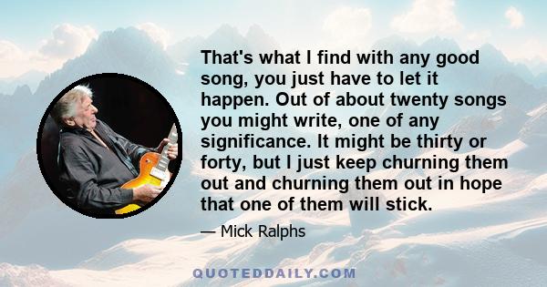 That's what I find with any good song, you just have to let it happen. Out of about twenty songs you might write, one of any significance. It might be thirty or forty, but I just keep churning them out and churning them 