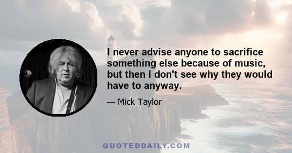 I never advise anyone to sacrifice something else because of music, but then I don't see why they would have to anyway.