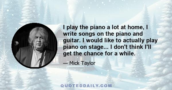 I play the piano a lot at home, I write songs on the piano and guitar. I would like to actually play piano on stage... I don't think I'll get the chance for a while.