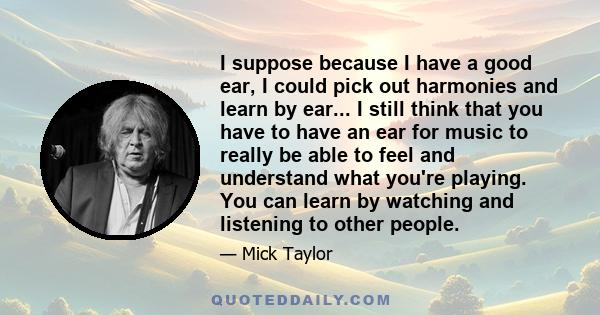 I suppose because I have a good ear, I could pick out harmonies and learn by ear... I still think that you have to have an ear for music to really be able to feel and understand what you're playing. You can learn by