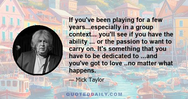 If you've been playing for a few years...especially in a group context... you'll see if you have the ability ... or the passion to want to carry on. It's something that you have to be dedicated to ...and you've got to