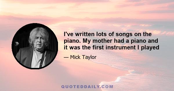 I've written lots of songs on the piano. My mother had a piano and it was the first instrument I played