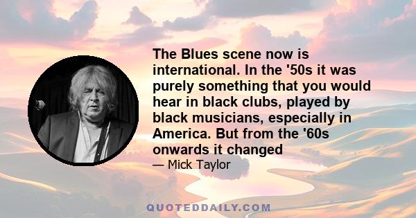 The Blues scene now is international. In the '50s it was purely something that you would hear in black clubs, played by black musicians, especially in America. But from the '60s onwards it changed