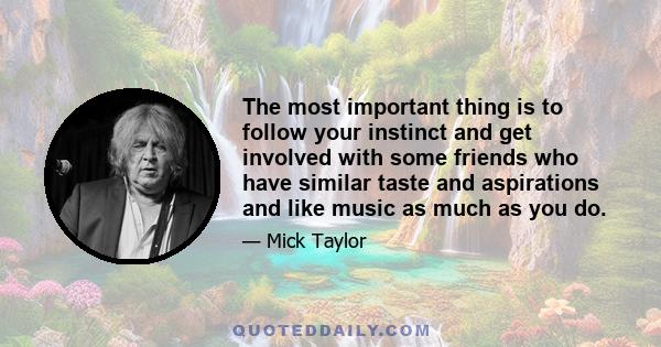 The most important thing is to follow your instinct and get involved with some friends who have similar taste and aspirations and like music as much as you do.