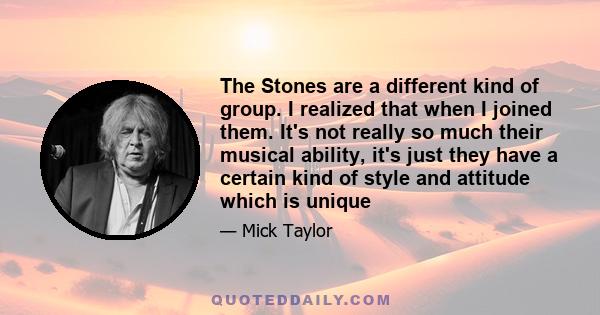 The Stones are a different kind of group. I realized that when I joined them. It's not really so much their musical ability, it's just they have a certain kind of style and attitude which is unique