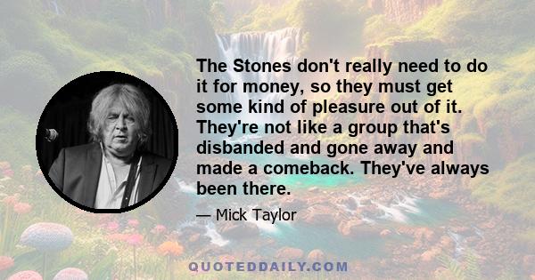 The Stones don't really need to do it for money, so they must get some kind of pleasure out of it. They're not like a group that's disbanded and gone away and made a comeback. They've always been there.