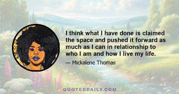 I think what I have done is claimed the space and pushed it forward as much as I can in relationship to who I am and how I live my life.